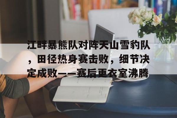 爱游戏APP-江畔暴熊队对阵天山雪豹队，田径热身赛击败，细节决定成败——赛后更衣室沸腾的简单介绍