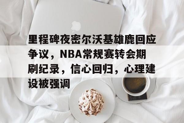 爱游戏官网-里程碑夜密尔沃基雄鹿回应争议，NBA常规赛转会期刷纪录，信心回归，心理建设被强调的简单介绍