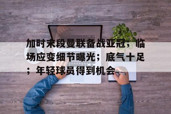 爱游戏体育官网-包含加时末段曼联备战亚冠；临场应变细节曝光；底气十足；年轻球员得到机会的词条